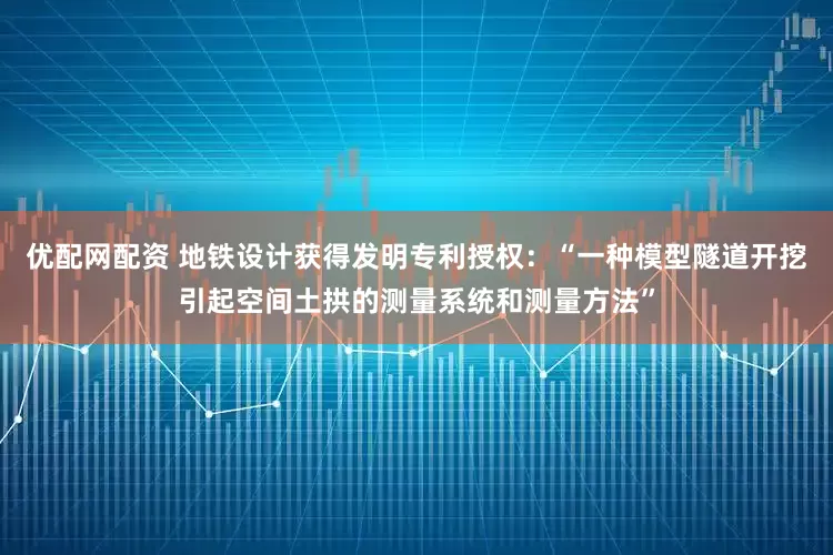 优配网配资 地铁设计获得发明专利授权：“一种模型隧道开挖引起空间土拱的测量系统和测量方法”