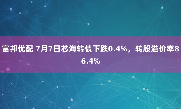 富邦优配 7月7日芯海转债下跌0.4%，转股溢价率86.4%