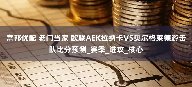 富邦优配 老门当家 欧联AEK拉纳卡VS贝尔格莱德游击队比分预测_赛季_进攻_核心