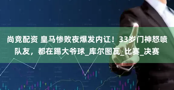 尚竞配资 皇马惨败夜爆发内讧！33岁门神怒喷队友，都在踢大爷球_库尔图瓦_比赛_决赛