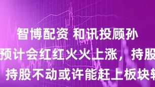 智博配资 和讯投顾孙鹏：指数预计会红红火火上涨，持股不动或许能赶上板块轮动上涨