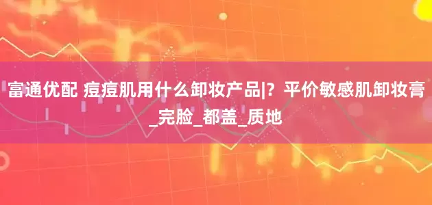 富通优配 痘痘肌用什么卸妆产品|？平价敏感肌卸妆膏_完脸_都盖_质地