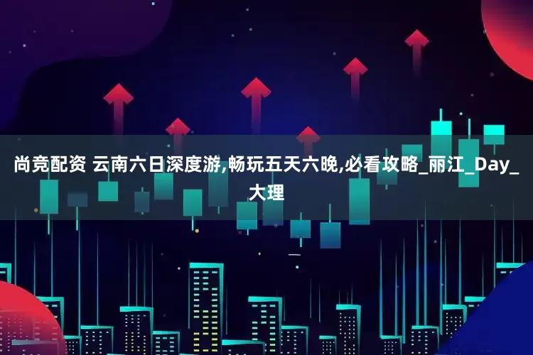 尚竞配资 云南六日深度游,畅玩五天六晚,必看攻略_丽江_Day_大理