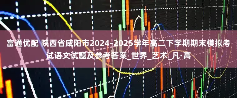 富通优配 陕西省咸阳市2024-2025学年高二下学期期末模拟考试语文试题及参考答案_世界_艺术_凡·高