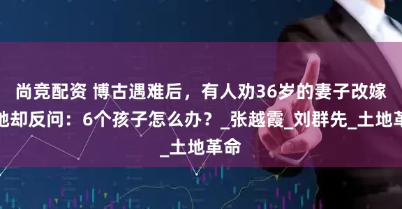 尚竞配资 博古遇难后，有人劝36岁的妻子改嫁，她却反问：6个孩子怎么办？_张越霞_刘群先_土地革命