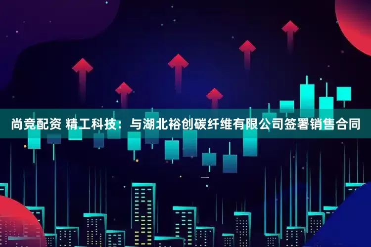 尚竞配资 精工科技:与湖北裕创碳纤维有限公司签署销售合同