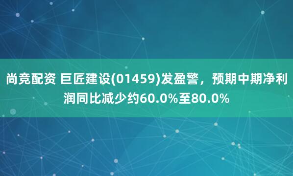 尚竞配资 巨匠建设(01459)发盈警，预期中期净利润同比减少约60.0%至80.0%