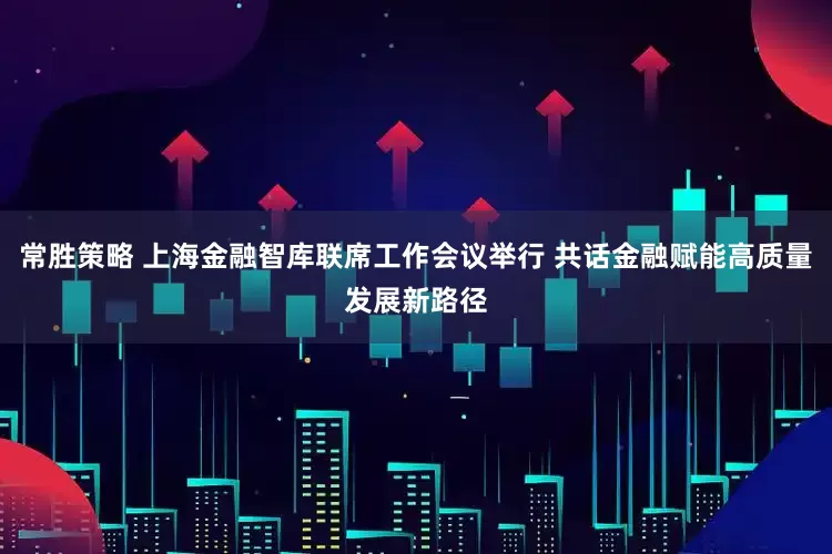 常胜策略 上海金融智库联席工作会议举行 共话金融赋能高质量发展新路径