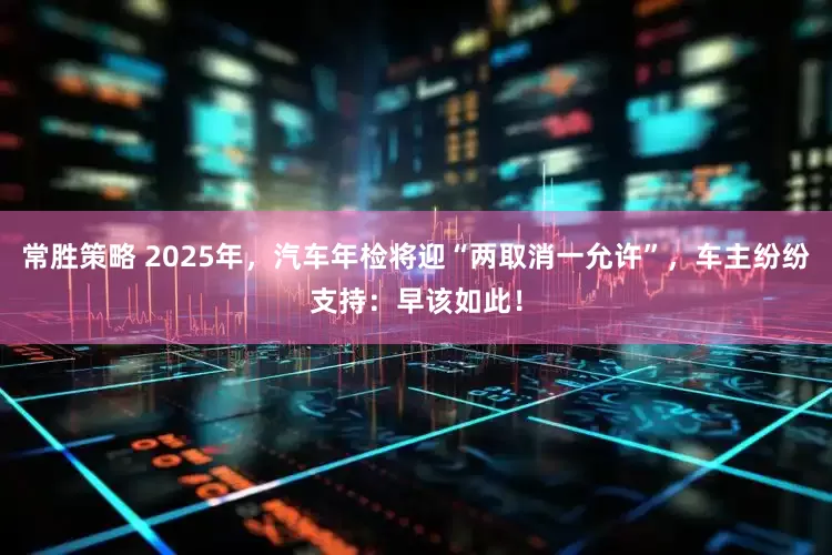 常胜策略 2025年，汽车年检将迎“两取消一允许”，车主纷纷支持：早该如此！