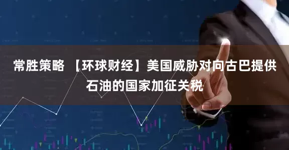 常胜策略 【环球财经】美国威胁对向古巴提供石油的国家加征关税