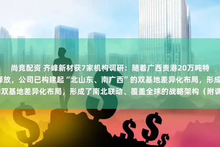尚竞配资 齐峰新材获7家机构调研：随着广西贵港20万吨特种纸项目（一期）8万吨产能释放，公司已构建起“北山东、南广西”的双基地差异化布局，形成了南北联动、覆盖全球的战略架构（附调研问答）