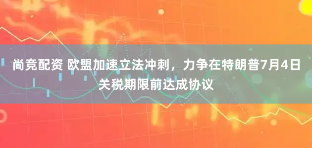 尚竞配资 欧盟加速立法冲刺，力争在特朗普7月4日关税期限前达成协议