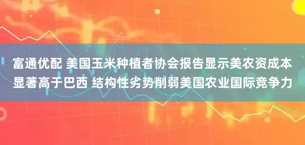 富通优配 美国玉米种植者协会报告显示美农资成本显著高于巴西 结构性劣势削弱美国农业国际竞争力